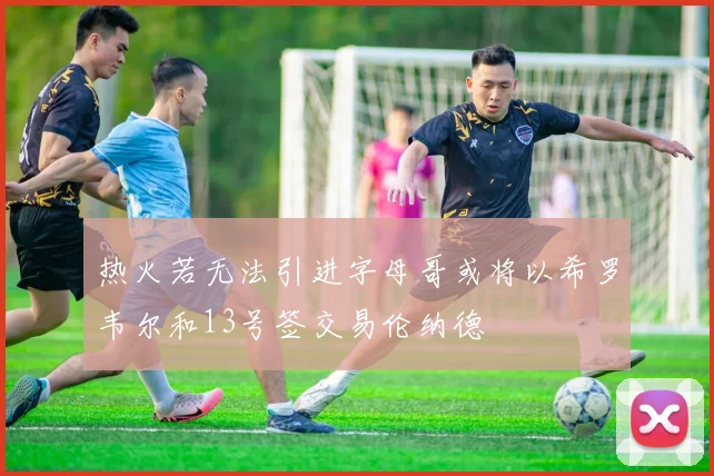 热火若无法引进字母哥或将以希罗韦尔和13号签交易伦纳德