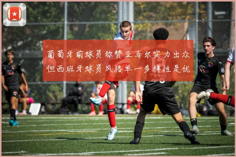 葡萄牙前球员称赞亚马尔实力出众但西班牙球员风格单一多样性是优势