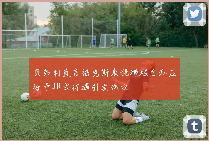 贝弗利直言福克斯表现糟糕自私应给予JR式待遇引发热议