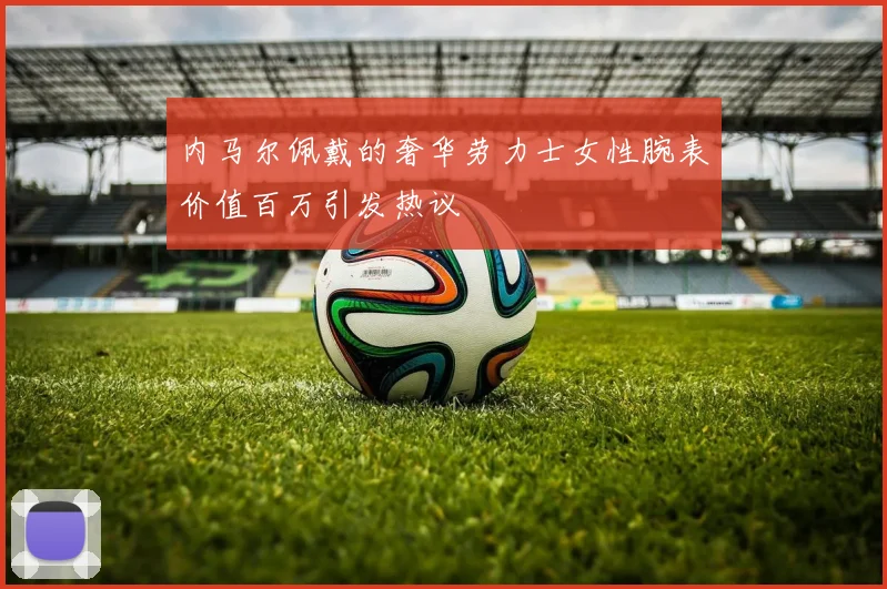 内马尔佩戴的奢华劳力士女性腕表价值百万引发热议
