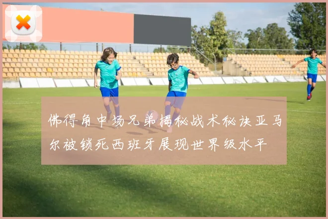 佛得角中场兄弟揭秘战术秘诀亚马尔被锁死西班牙展现世界级水平