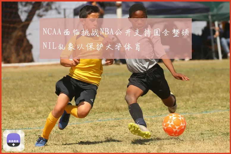 NCAA面临挑战NBA公开支持国会整顿NIL乱象以保护大学体育