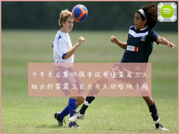 今年季后赛四强净效率值最高三人组分析雷霆三巨头与文班哈珀卡斯尔的表现对比