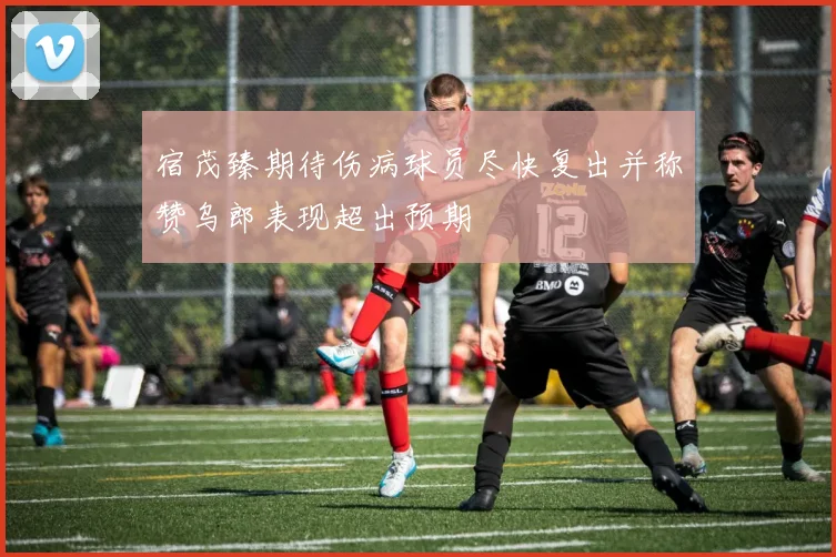 宿茂臻期待伤病球员尽快复出并称赞乌郎表现超出预期