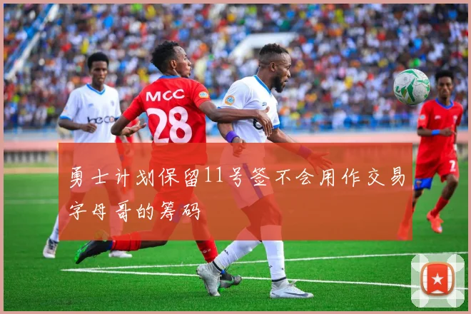 勇士计划保留11号签不会用作交易字母哥的筹码