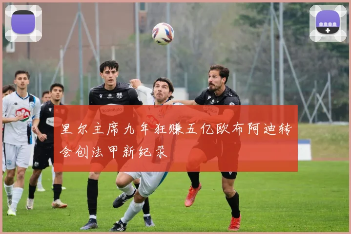 里尔主席九年狂赚五亿欧布阿迪转会创法甲新纪录