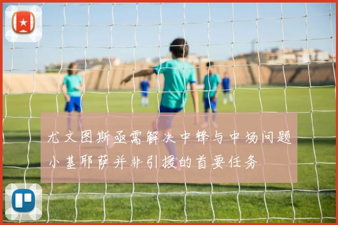 尤文图斯亟需解决中锋与中场问题小基耶萨并非引援的首要任务