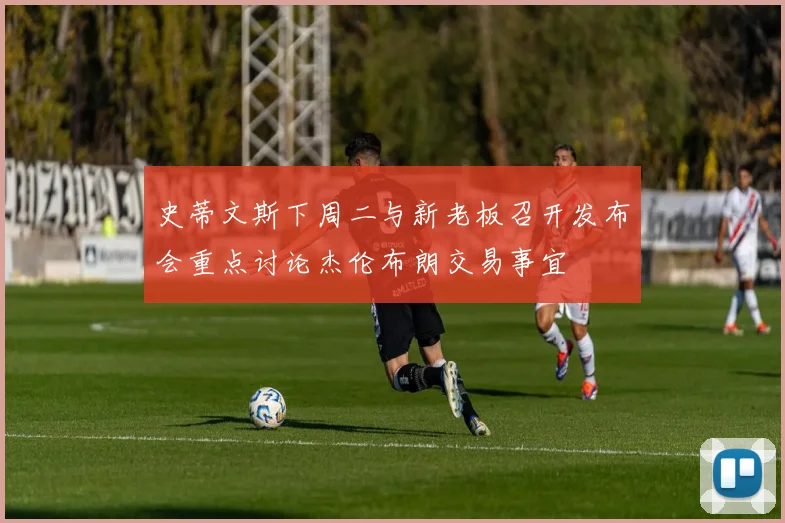 史蒂文斯下周二与新老板召开发布会重点讨论杰伦布朗交易事宜