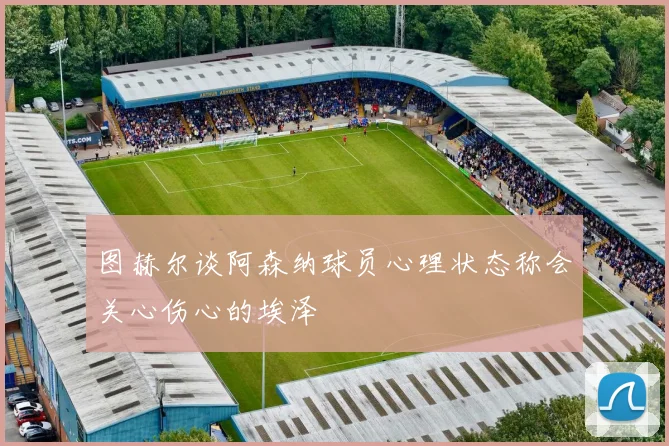 图赫尔谈阿森纳球员心理状态称会关心伤心的埃泽