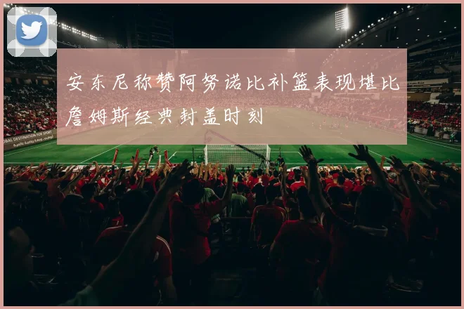 安东尼称赞阿努诺比补篮表现堪比詹姆斯经典封盖时刻