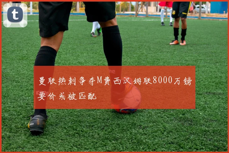 曼联热刺争夺M费西汉姆联8000万镑要价或被匹配