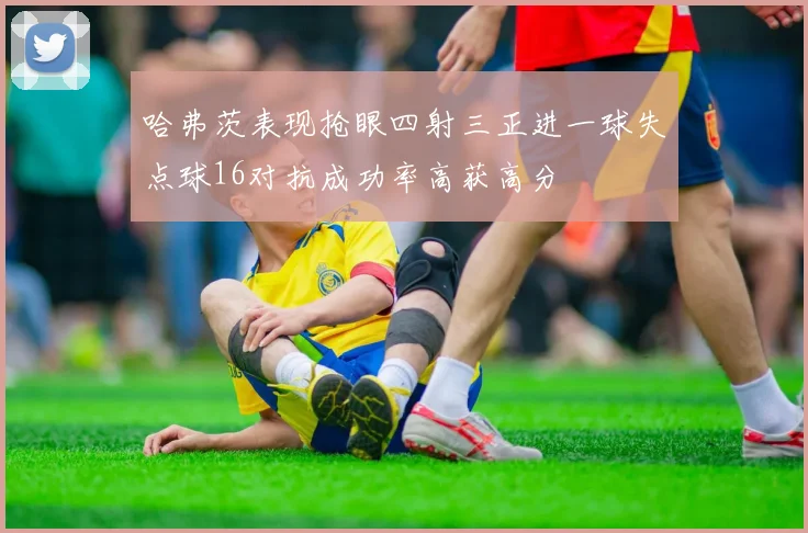 哈弗茨表现抢眼四射三正进一球失点球16对抗成功率高获高分