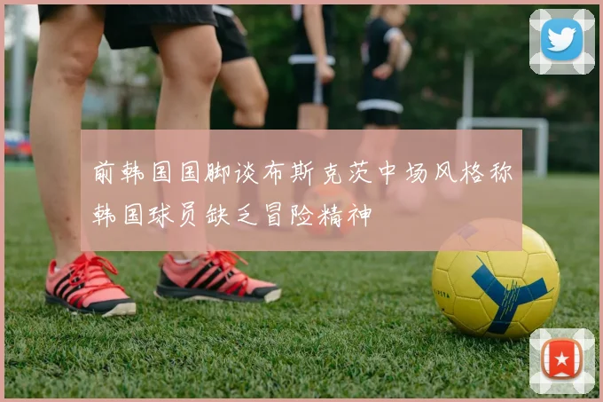 前韩国国脚谈布斯克茨中场风格称韩国球员缺乏冒险精神