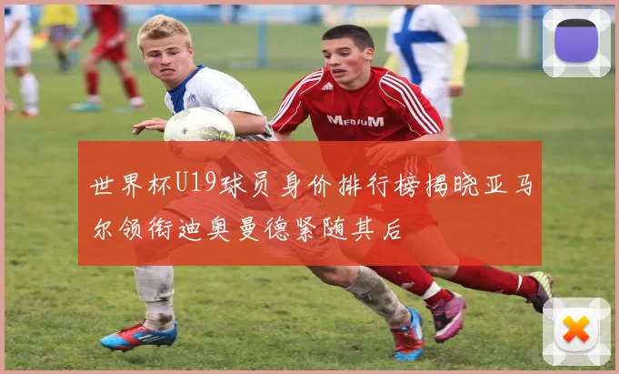 世界杯U19球员身价排行榜揭晓亚马尔领衔迪奥曼德紧随其后