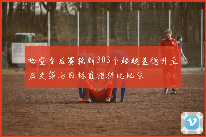 哈登季后赛抢断303个超越基德升至历史第七目标直指科比纪录