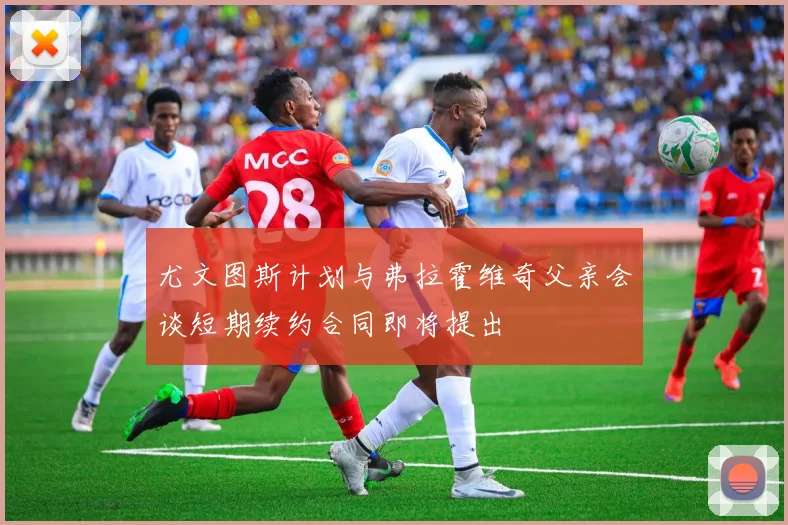 尤文图斯计划与弗拉霍维奇父亲会谈短期续约合同即将提出