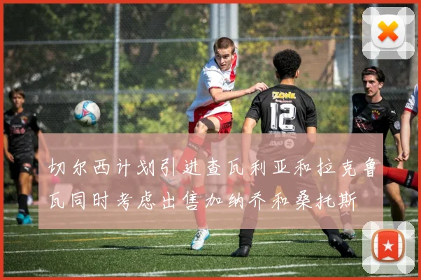 切尔西计划引进查瓦利亚和拉克鲁瓦同时考虑出售加纳乔和桑托斯