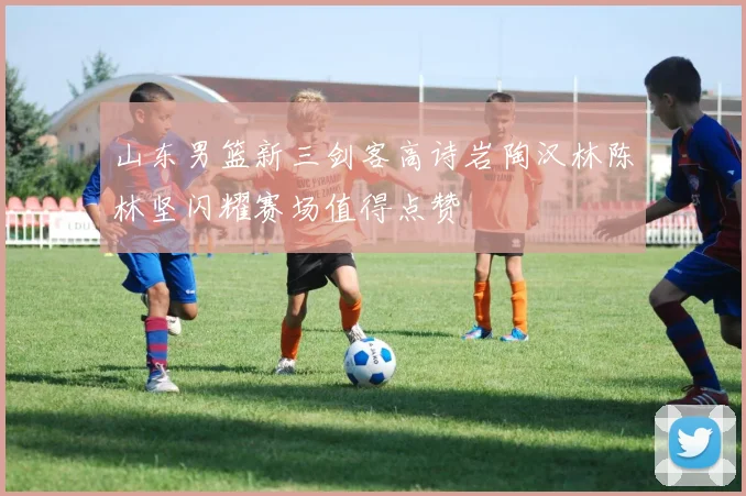 山东男篮新三剑客高诗岩陶汉林陈林坚闪耀赛场值得点赞