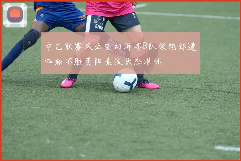 中乙联赛风云变幻海港B队领跑却遭四轮不胜贵阳竞技状态堪忧
