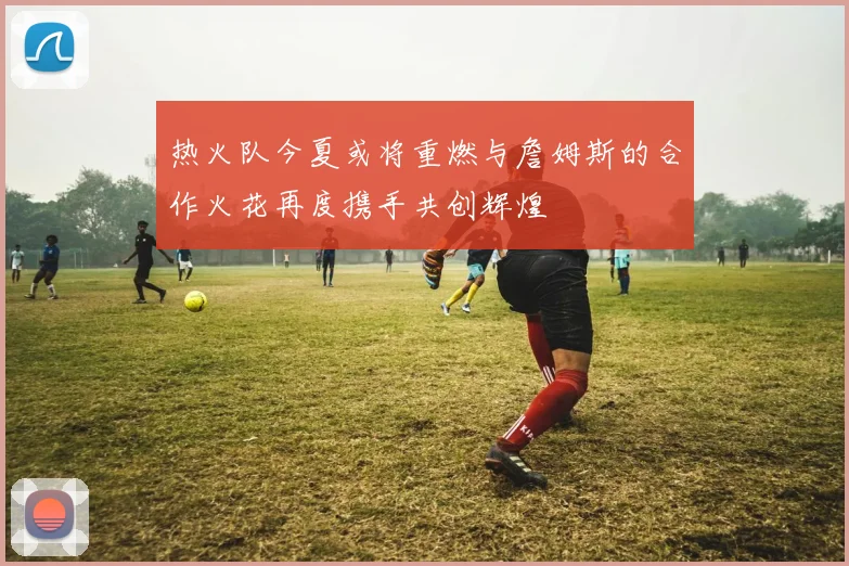 热火队今夏或将重燃与詹姆斯的合作火花再度携手共创辉煌