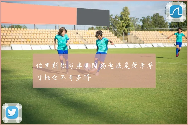 伯里斯称与库里同场竞技是荣幸学习机会不可多得