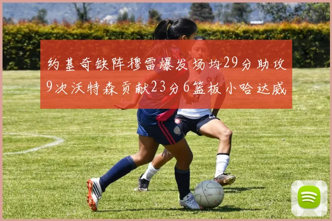 约基奇缺阵穆雷爆发场均29分助攻9次沃特森贡献23分6篮板小哈达威也有17分表现出色