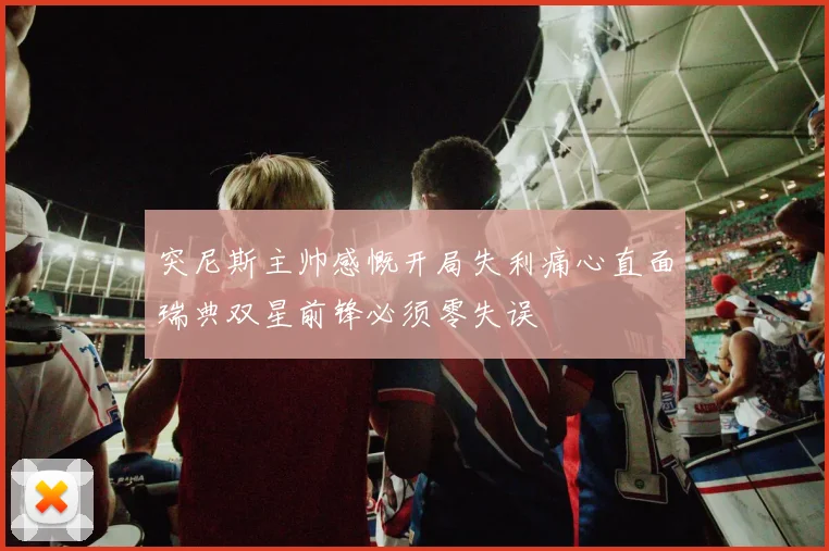 突尼斯主帅感慨开局失利痛心直面瑞典双星前锋必须零失误