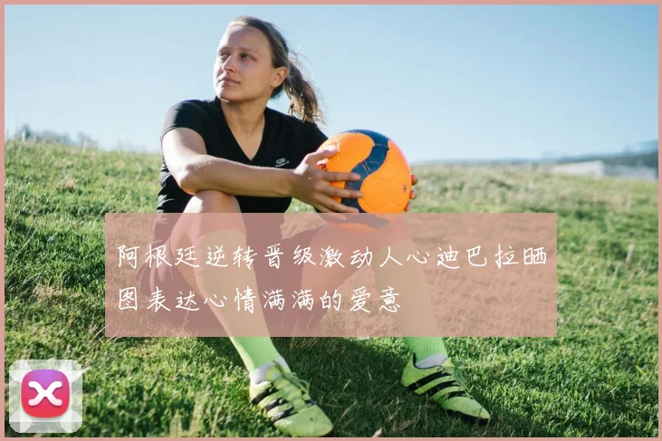 阿根廷逆转晋级激动人心迪巴拉晒图表达心情满满的爱意